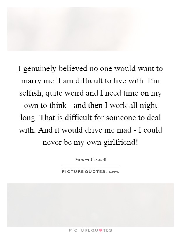 I genuinely believed no one would want to marry me. I am difficult to live with. I’m selfish, quite weird and I need time on my own to think - and then I work all night long. That is difficult for someone to deal with. And it would drive me mad - I could never be my own girlfriend! Picture Quote #1