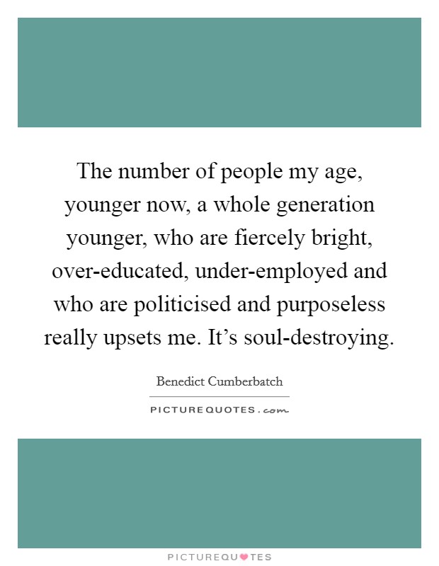 The number of people my age, younger now, a whole generation younger, who are fiercely bright, over-educated, under-employed and who are politicised and purposeless really upsets me. It’s soul-destroying Picture Quote #1