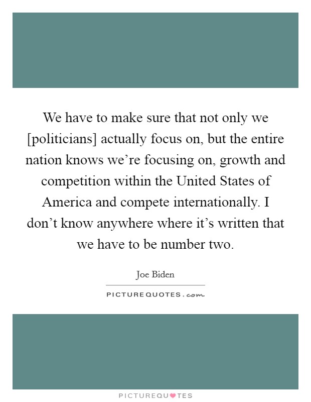 We have to make sure that not only we [politicians] actually focus on, but the entire nation knows we’re focusing on, growth and competition within the United States of America and compete internationally. I don’t know anywhere where it’s written that we have to be number two Picture Quote #1