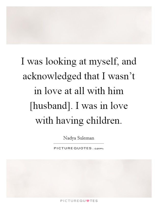 I was looking at myself, and acknowledged that I wasn’t in love at all with him [husband]. I was in love with having children Picture Quote #1