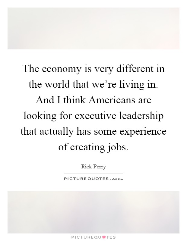 The economy is very different in the world that we’re living in. And I think Americans are looking for executive leadership that actually has some experience of creating jobs Picture Quote #1