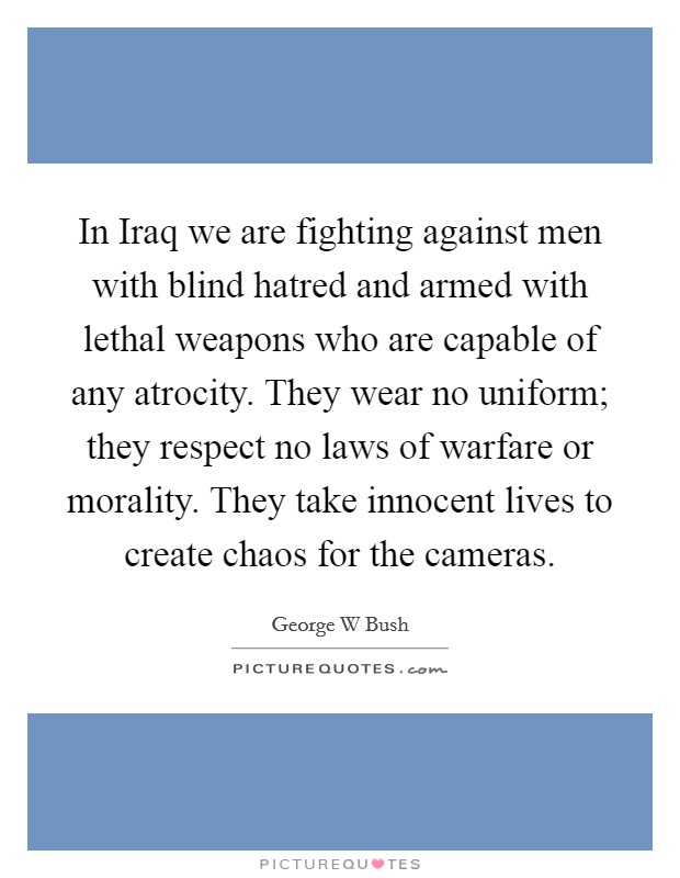 In Iraq we are fighting against men with blind hatred and armed with lethal weapons who are capable of any atrocity. They wear no uniform; they respect no laws of warfare or morality. They take innocent lives to create chaos for the cameras Picture Quote #1
