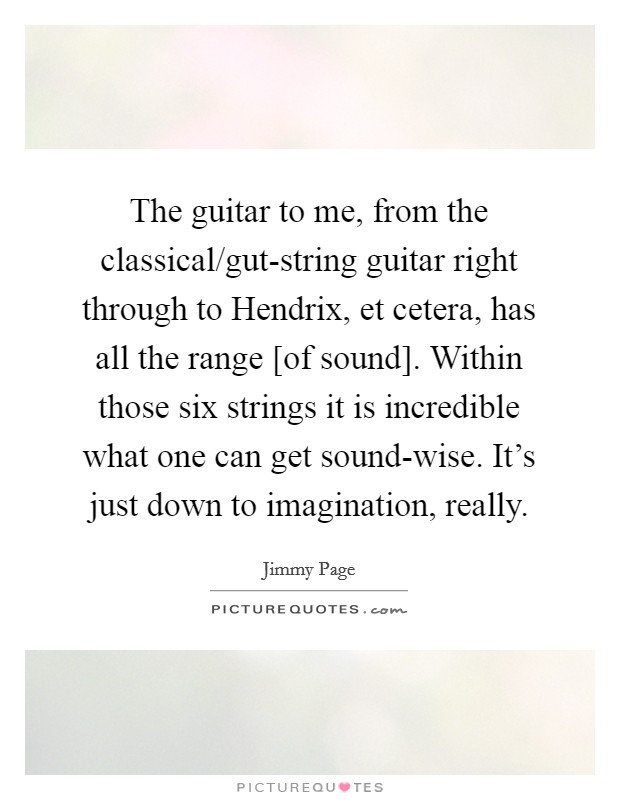 The guitar to me, from the classical/gut-string guitar right through to Hendrix, et cetera, has all the range [of sound]. Within those six strings it is incredible what one can get sound-wise. It’s just down to imagination, really Picture Quote #1