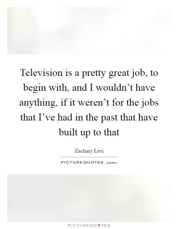 Television is a pretty great job, to begin with, and I wouldn’t have anything, if it weren’t for the jobs that I’ve had in the past that have built up to that Picture Quote #1