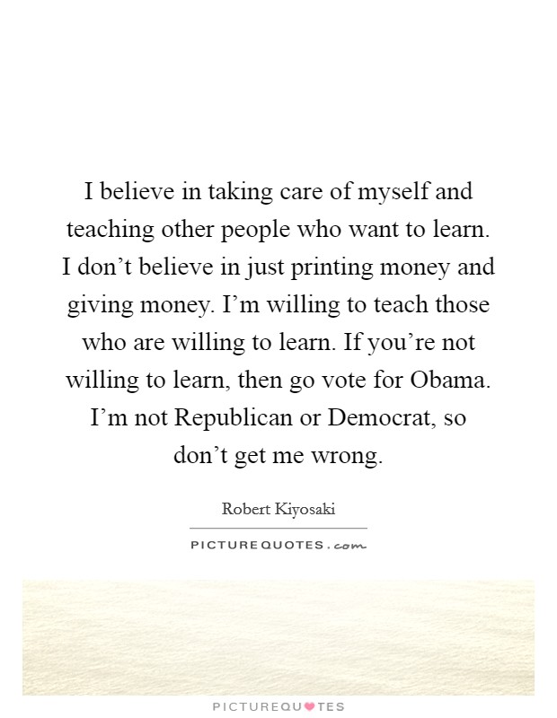 I believe in taking care of myself and teaching other people who want to learn. I don’t believe in just printing money and giving money. I’m willing to teach those who are willing to learn. If you’re not willing to learn, then go vote for Obama. I’m not Republican or Democrat, so don’t get me wrong Picture Quote #1