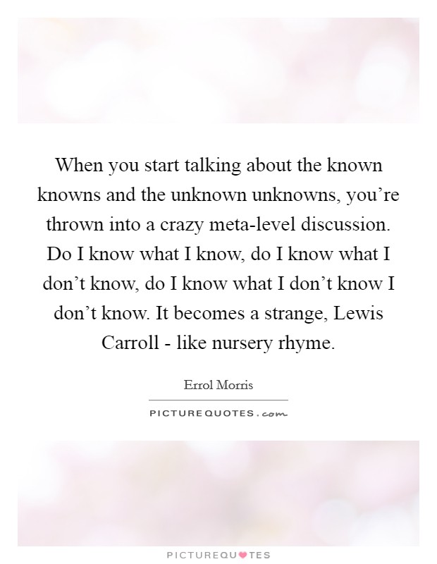 When you start talking about the known knowns and the unknown unknowns, you're thrown into a crazy meta-level discussion. Do I know what I know, do I know what I don't know, do I know what I don't know I don't know. It becomes a strange, Lewis Carroll - like nursery rhyme Picture Quote #1