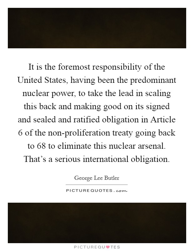 It is the foremost responsibility of the United States, having been the predominant nuclear power, to take the lead in scaling this back and making good on its signed and sealed and ratified obligation in Article 6 of the non-proliferation treaty going back to  68 to eliminate this nuclear arsenal. That’s a serious international obligation Picture Quote #1