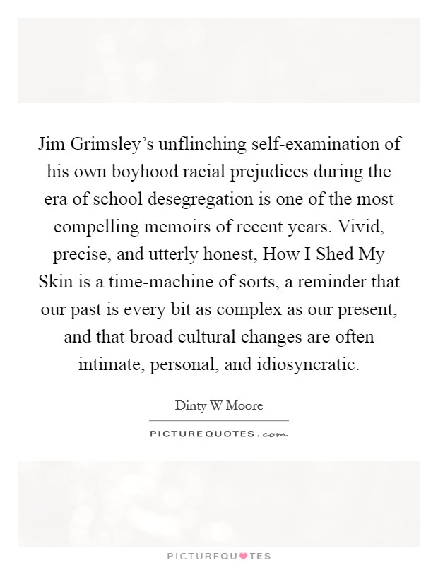 Jim Grimsley’s unflinching self-examination of his own boyhood racial prejudices during the era of school desegregation is one of the most compelling memoirs of recent years. Vivid, precise, and utterly honest, How I Shed My Skin is a time-machine of sorts, a reminder that our past is every bit as complex as our present, and that broad cultural changes are often intimate, personal, and idiosyncratic Picture Quote #1
