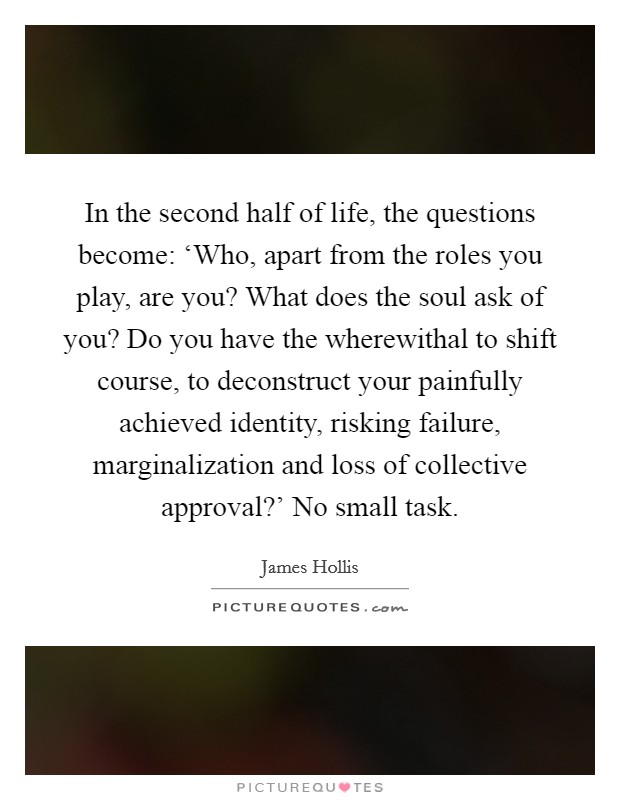In the second half of life, the questions become: ‘Who, apart from the roles you play, are you? What does the soul ask of you? Do you have the wherewithal to shift course, to deconstruct your painfully achieved identity, risking failure, marginalization and loss of collective approval?’ No small task Picture Quote #1