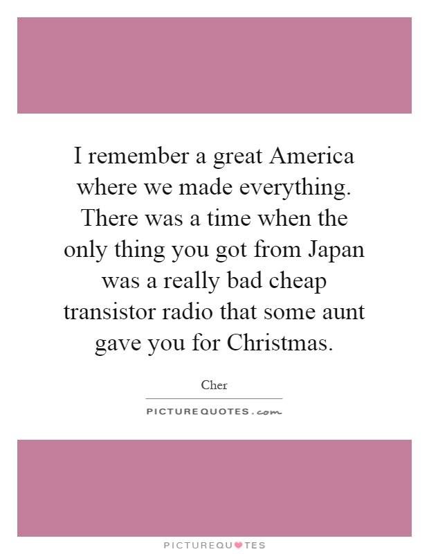 I remember a great America where we made everything. There was a time when the only thing you got from Japan was a really bad cheap transistor radio that some aunt gave you for Christmas Picture Quote #1