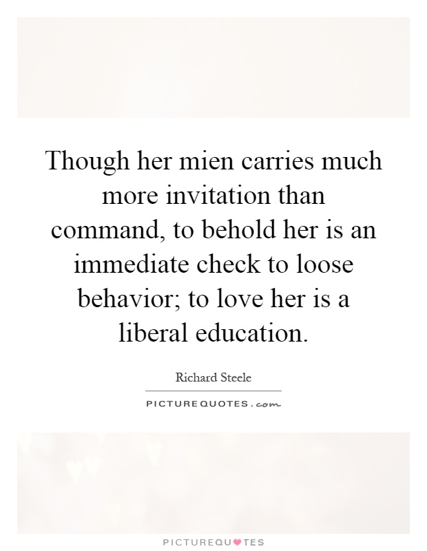 Though her mien carries much more invitation than command, to behold her is an immediate check to loose behavior; to love her is a liberal education Picture Quote #1