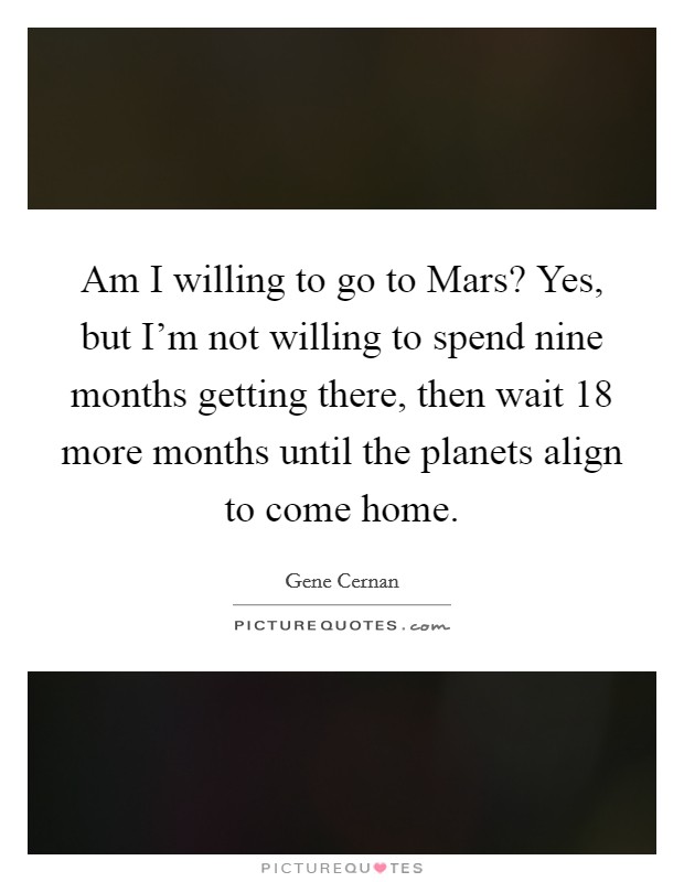 Am I willing to go to Mars? Yes, but I’m not willing to spend nine months getting there, then wait 18 more months until the planets align to come home Picture Quote #1