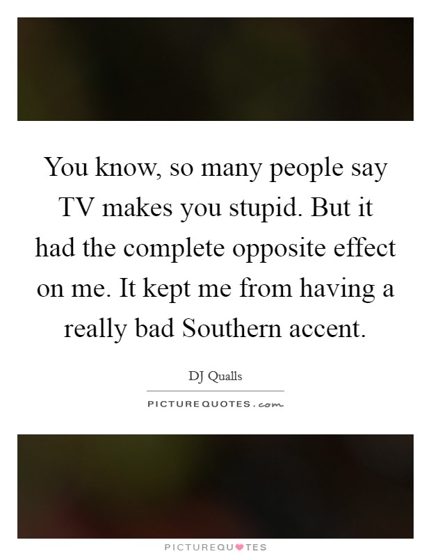 You know, so many people say TV makes you stupid. But it had the complete opposite effect on me. It kept me from having a really bad Southern accent Picture Quote #1