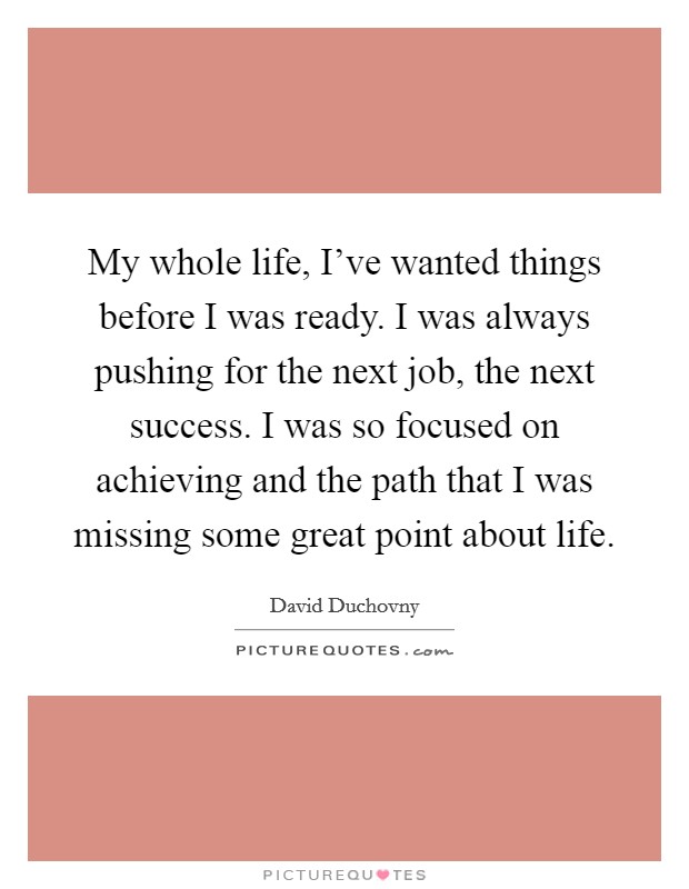 My whole life, I've wanted things before I was ready. I was always pushing for the next job, the next success. I was so focused on achieving and the path that I was missing some great point about life Picture Quote #1