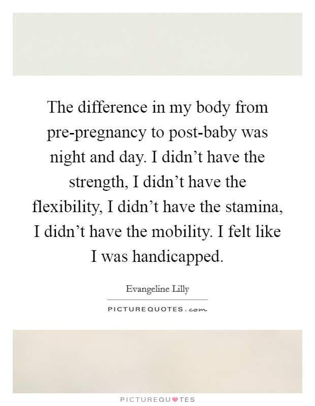 The difference in my body from pre-pregnancy to post-baby was night and day. I didn’t have the strength, I didn’t have the flexibility, I didn’t have the stamina, I didn’t have the mobility. I felt like I was handicapped Picture Quote #1