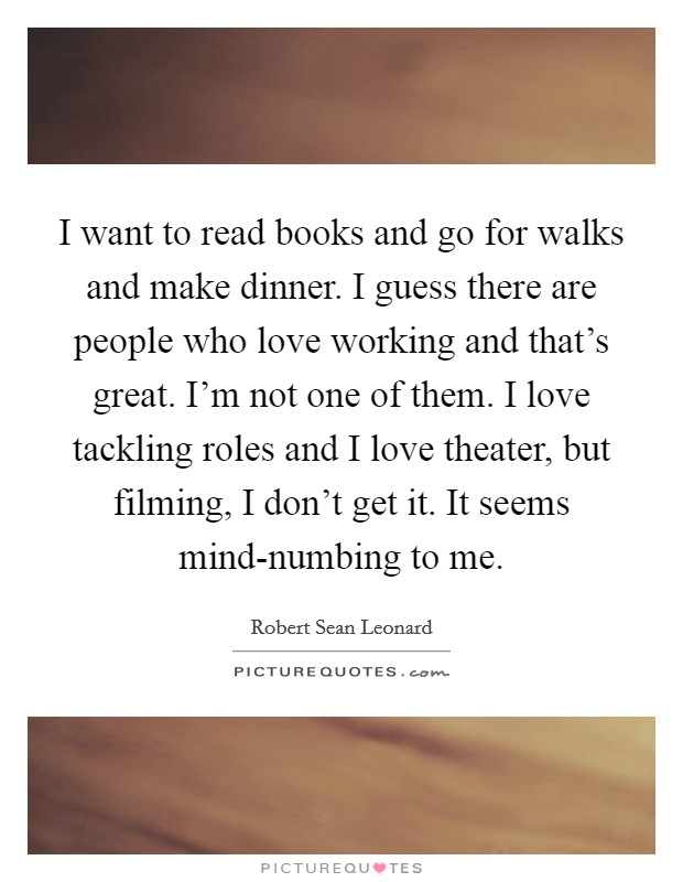 I want to read books and go for walks and make dinner. I guess there are people who love working and that’s great. I’m not one of them. I love tackling roles and I love theater, but filming, I don’t get it. It seems mind-numbing to me Picture Quote #1