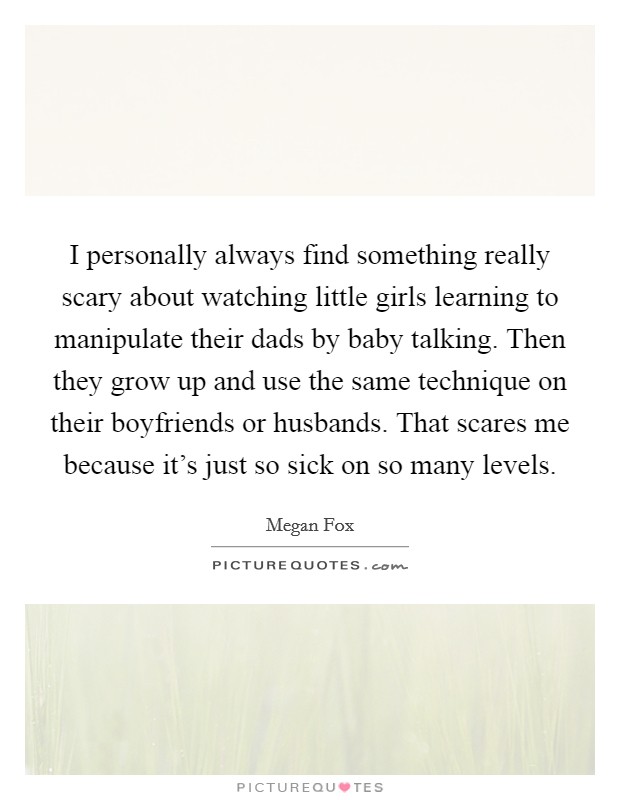 I personally always find something really scary about watching little girls learning to manipulate their dads by baby talking. Then they grow up and use the same technique on their boyfriends or husbands. That scares me because it's just so sick on so many levels Picture Quote #1