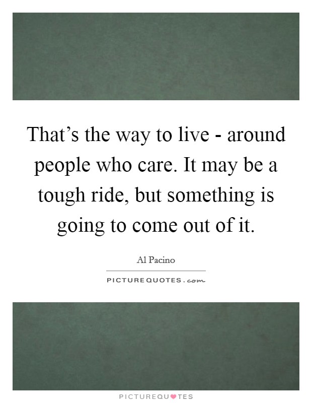 That’s the way to live - around people who care. It may be a tough ride, but something is going to come out of it Picture Quote #1