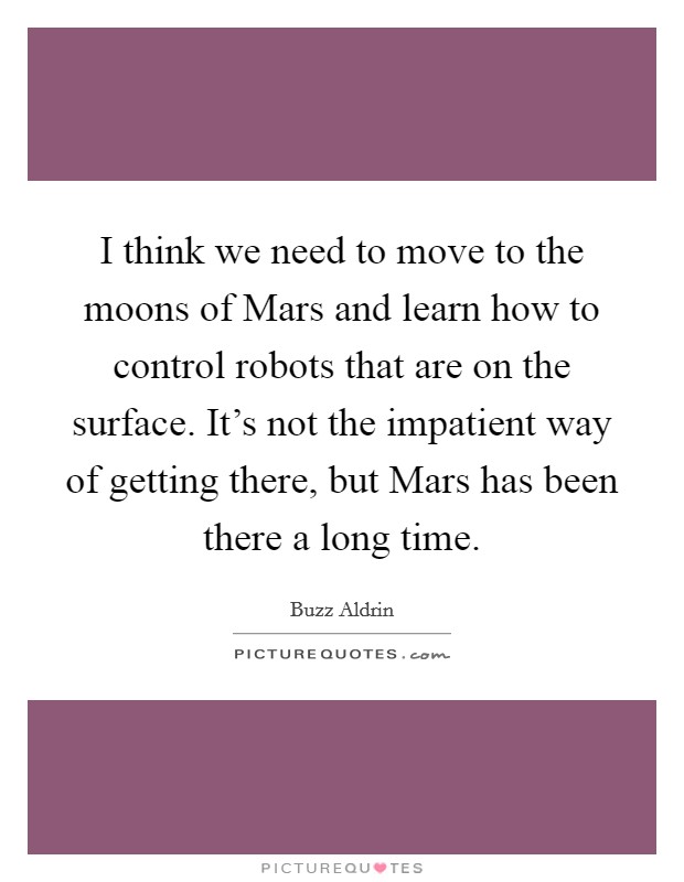 I think we need to move to the moons of Mars and learn how to control robots that are on the surface. It’s not the impatient way of getting there, but Mars has been there a long time Picture Quote #1