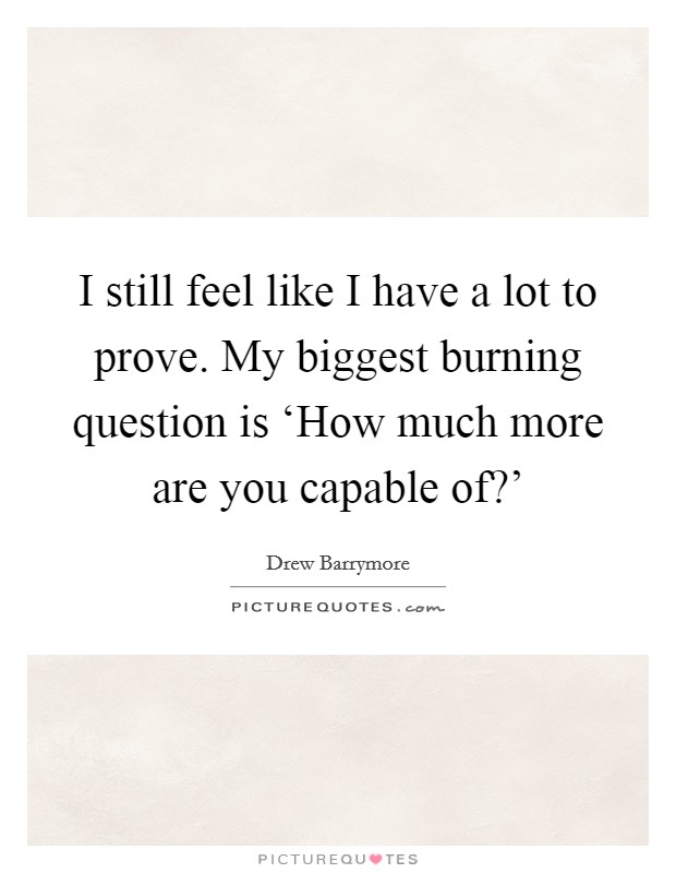 I still feel like I have a lot to prove. My biggest burning question is ‘How much more are you capable of?’ Picture Quote #1