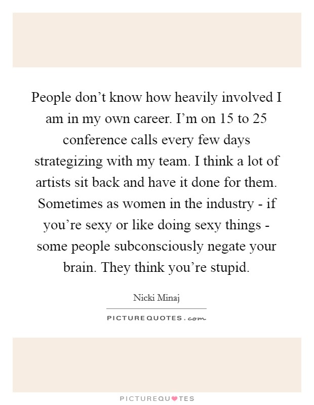 People don’t know how heavily involved I am in my own career. I’m on 15 to 25 conference calls every few days strategizing with my team. I think a lot of artists sit back and have it done for them. Sometimes as women in the industry - if you’re sexy or like doing sexy things - some people subconsciously negate your brain. They think you’re stupid Picture Quote #1