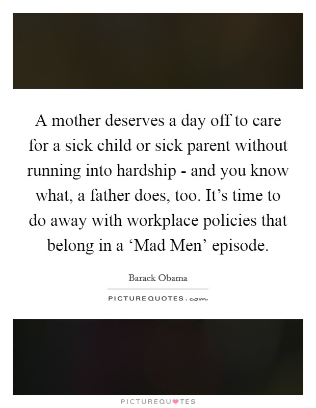 A mother deserves a day off to care for a sick child or sick parent without running into hardship - and you know what, a father does, too. It's time to do away with workplace policies that belong in a ‘Mad Men' episode Picture Quote #1