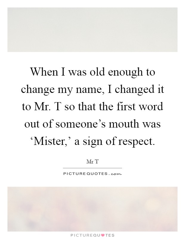 When I was old enough to change my name, I changed it to Mr. T so that the first word out of someone’s mouth was ‘Mister,’ a sign of respect Picture Quote #1
