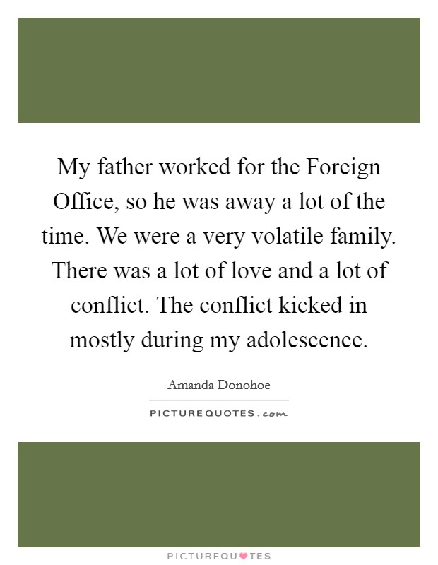 My father worked for the Foreign Office, so he was away a lot of the time. We were a very volatile family. There was a lot of love and a lot of conflict. The conflict kicked in mostly during my adolescence Picture Quote #1