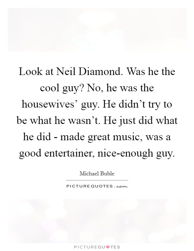 Look at Neil Diamond. Was he the cool guy? No, he was the housewives’ guy. He didn’t try to be what he wasn’t. He just did what he did - made great music, was a good entertainer, nice-enough guy Picture Quote #1