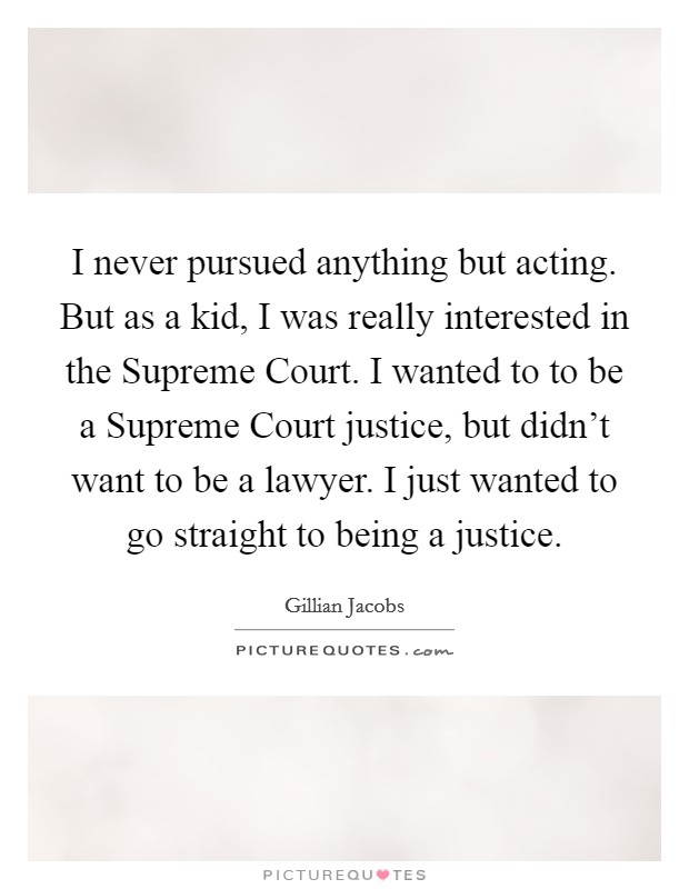 I never pursued anything but acting. But as a kid, I was really interested in the Supreme Court. I wanted to to be a Supreme Court justice, but didn't want to be a lawyer. I just wanted to go straight to being a justice Picture Quote #1