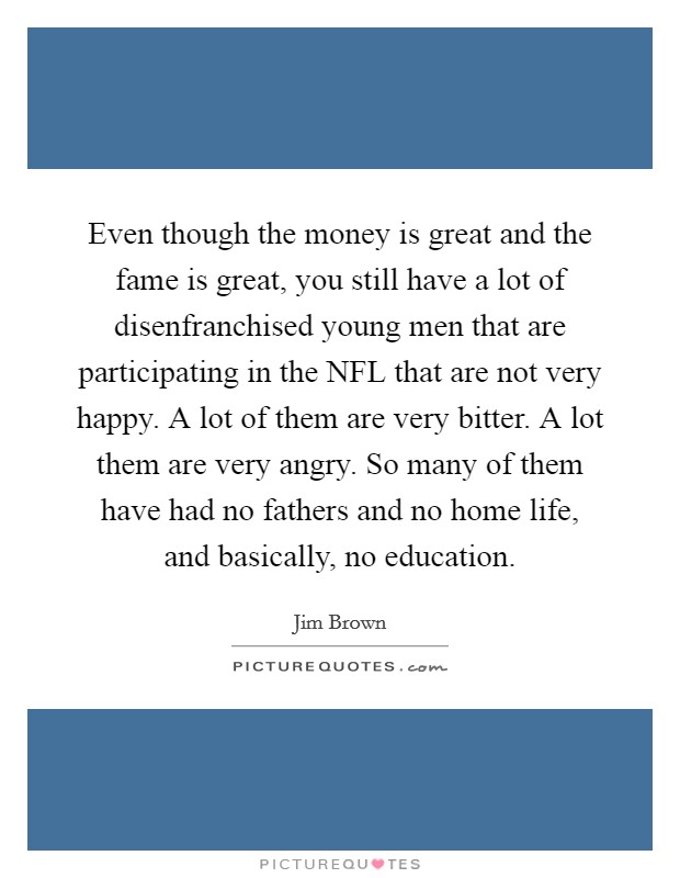 Even though the money is great and the fame is great, you still have a lot of disenfranchised young men that are participating in the NFL that are not very happy. A lot of them are very bitter. A lot them are very angry. So many of them have had no fathers and no home life, and basically, no education Picture Quote #1