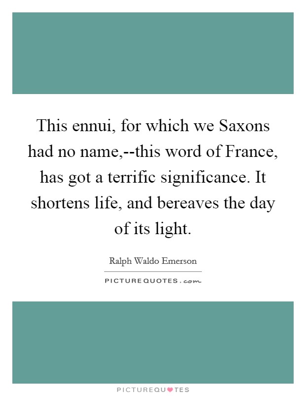 This ennui, for which we Saxons had no name,--this word of France, has got a terrific significance. It shortens life, and bereaves the day of its light Picture Quote #1