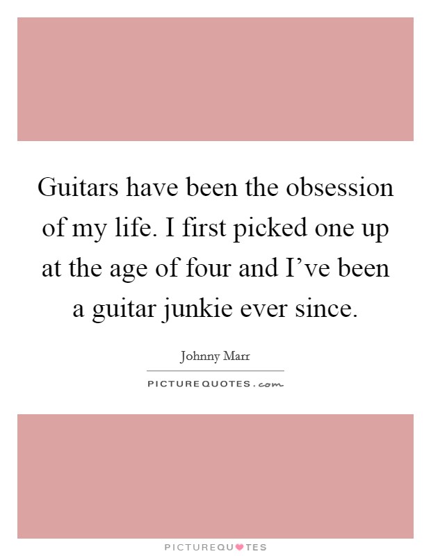 Guitars have been the obsession of my life. I first picked one up at the age of four and I've been a guitar junkie ever since Picture Quote #1