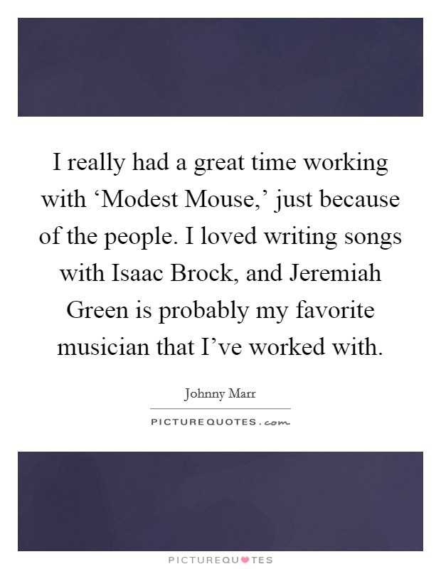 I really had a great time working with ‘Modest Mouse,’ just because of the people. I loved writing songs with Isaac Brock, and Jeremiah Green is probably my favorite musician that I’ve worked with Picture Quote #1