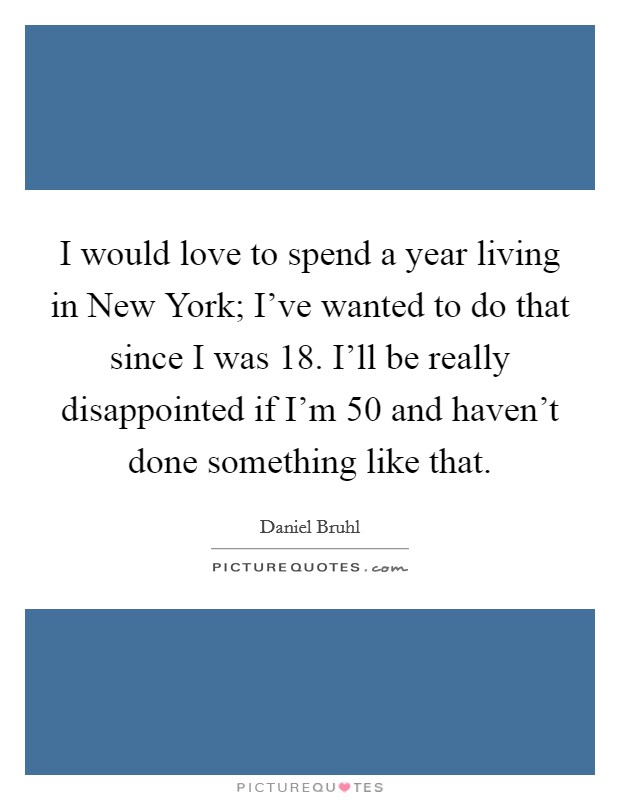 I would love to spend a year living in New York; I've wanted to do that since I was 18. I'll be really disappointed if I'm 50 and haven't done something like that Picture Quote #1