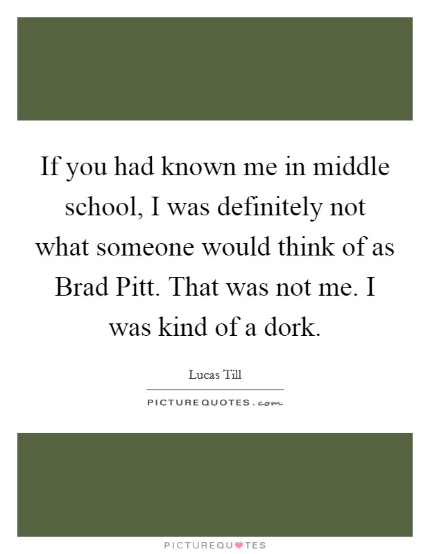 If you had known me in middle school, I was definitely not what someone would think of as Brad Pitt. That was not me. I was kind of a dork Picture Quote #1