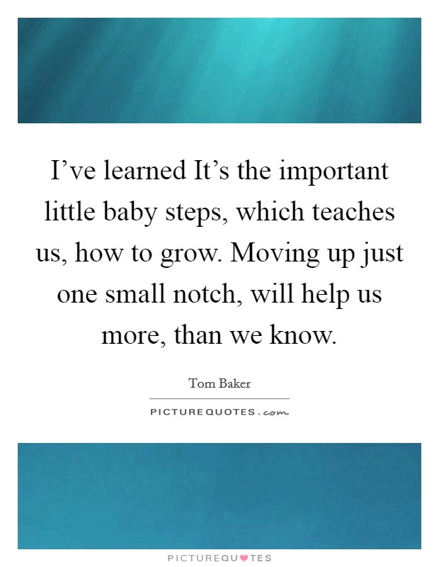 I’ve learned It’s the important little baby steps, which teaches us, how to grow. Moving up just one small notch, will help us more, than we know Picture Quote #1