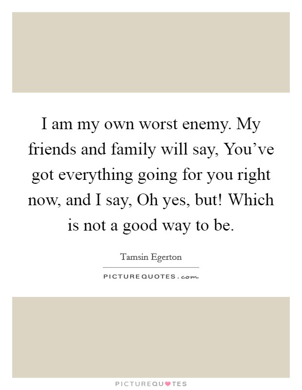 I am my own worst enemy. My friends and family will say, You’ve got everything going for you right now, and I say, Oh yes, but! Which is not a good way to be Picture Quote #1