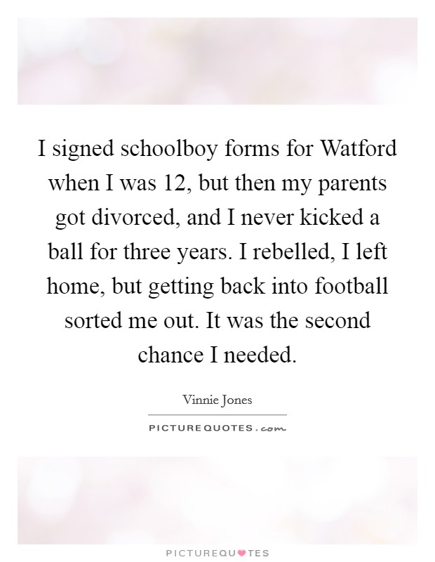 I signed schoolboy forms for Watford when I was 12, but then my parents got divorced, and I never kicked a ball for three years. I rebelled, I left home, but getting back into football sorted me out. It was the second chance I needed Picture Quote #1