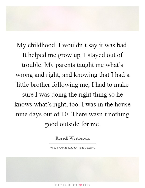 My childhood, I wouldn’t say it was bad. It helped me grow up. I stayed out of trouble. My parents taught me what’s wrong and right, and knowing that I had a little brother following me, I had to make sure I was doing the right thing so he knows what’s right, too. I was in the house nine days out of 10. There wasn’t nothing good outside for me Picture Quote #1