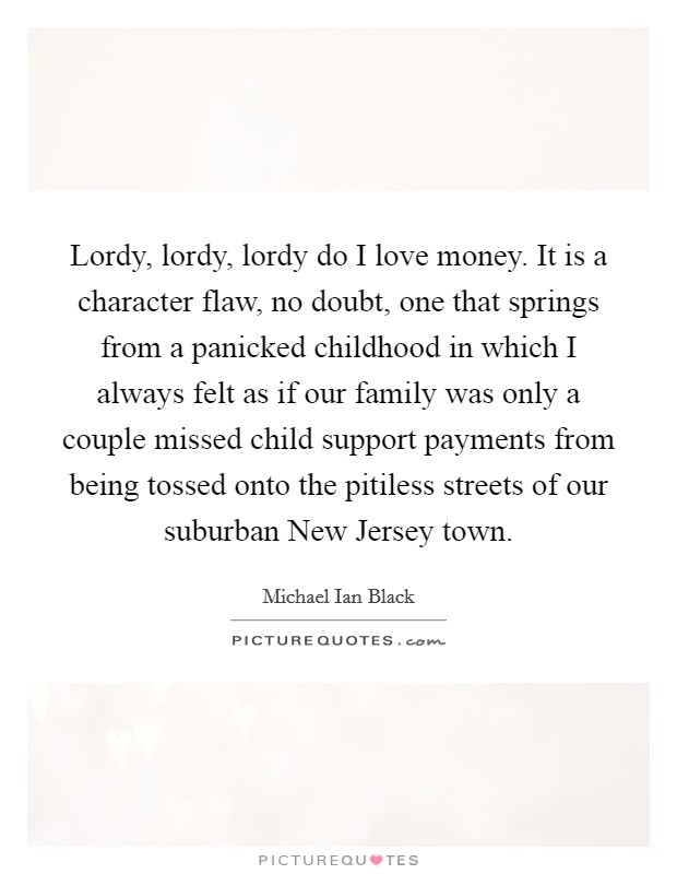 Lordy, lordy, lordy do I love money. It is a character flaw, no doubt, one that springs from a panicked childhood in which I always felt as if our family was only a couple missed child support payments from being tossed onto the pitiless streets of our suburban New Jersey town Picture Quote #1
