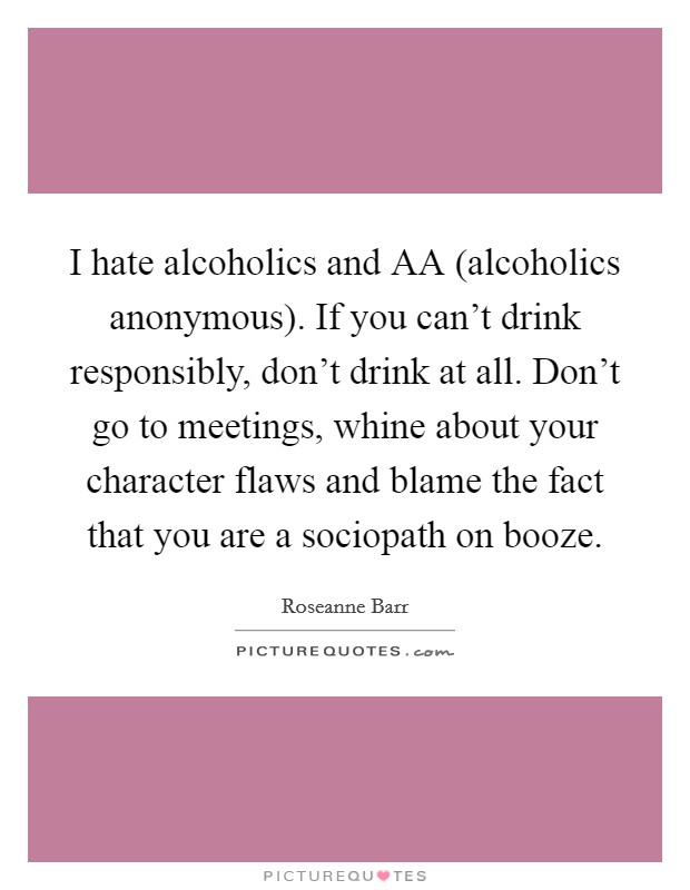 I hate alcoholics and AA (alcoholics anonymous). If you can’t drink responsibly, don’t drink at all. Don’t go to meetings, whine about your character flaws and blame the fact that you are a sociopath on booze Picture Quote #1