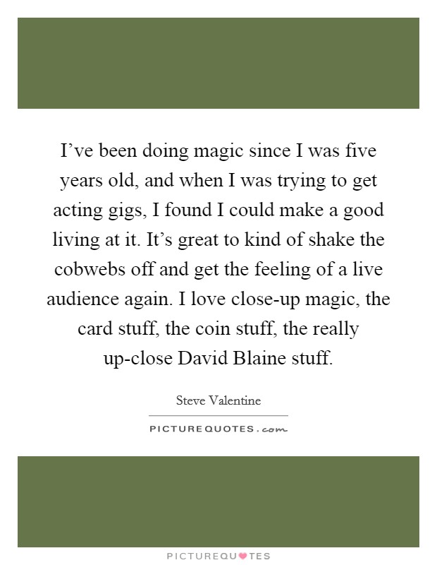 I’ve been doing magic since I was five years old, and when I was trying to get acting gigs, I found I could make a good living at it. It’s great to kind of shake the cobwebs off and get the feeling of a live audience again. I love close-up magic, the card stuff, the coin stuff, the really up-close David Blaine stuff Picture Quote #1