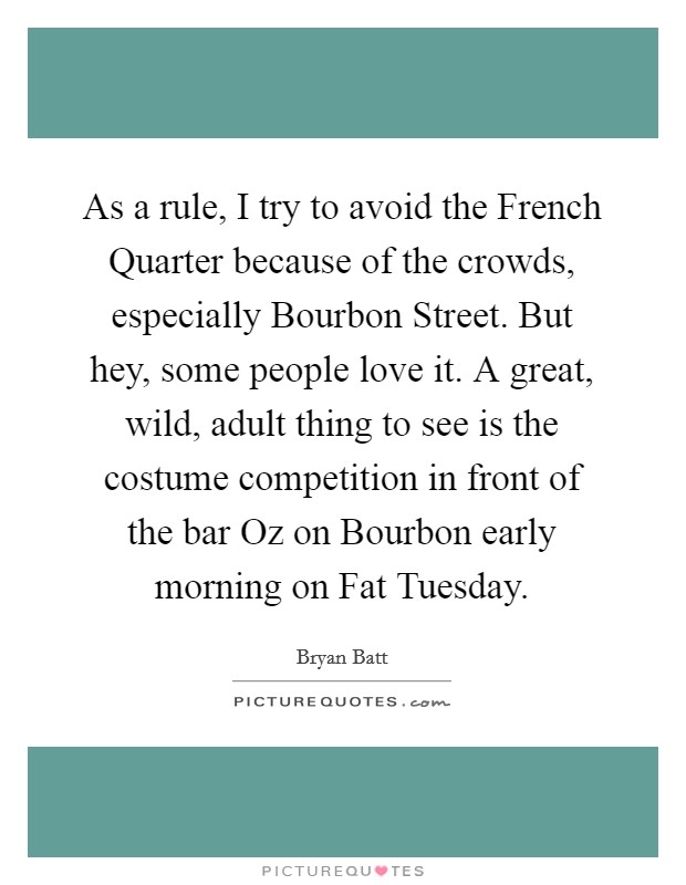 As a rule, I try to avoid the French Quarter because of the crowds, especially Bourbon Street. But hey, some people love it. A great, wild, adult thing to see is the costume competition in front of the bar Oz on Bourbon early morning on Fat Tuesday Picture Quote #1