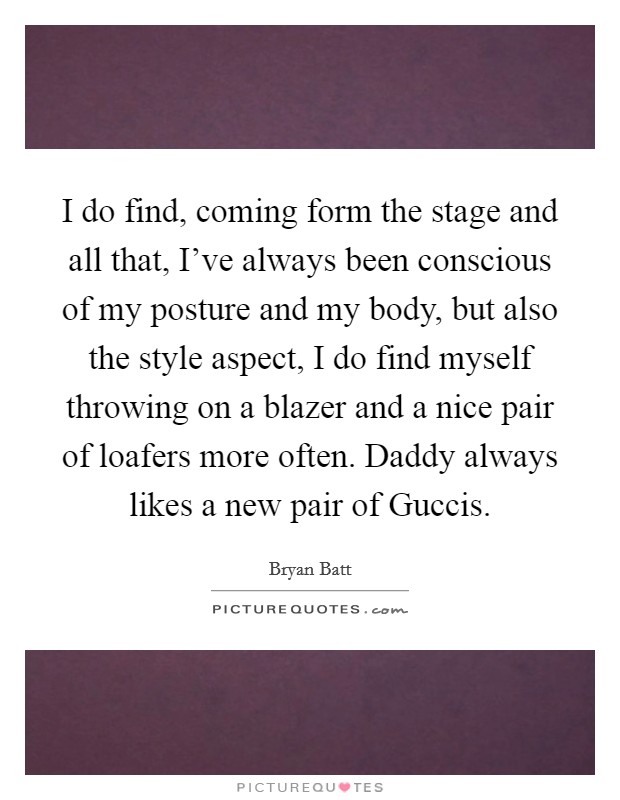 I do find, coming form the stage and all that, I’ve always been conscious of my posture and my body, but also the style aspect, I do find myself throwing on a blazer and a nice pair of loafers more often. Daddy always likes a new pair of Guccis Picture Quote #1