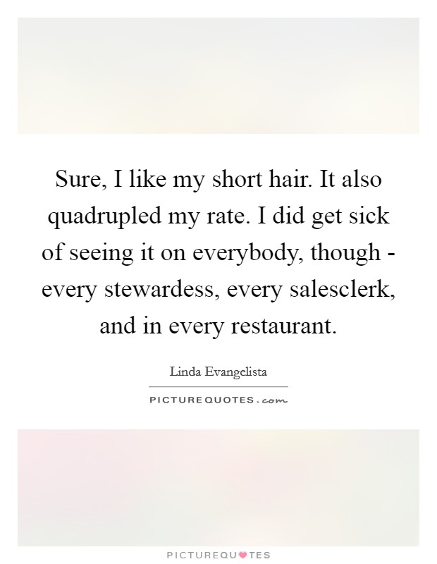 Sure, I like my short hair. It also quadrupled my rate. I did get sick of seeing it on everybody, though - every stewardess, every salesclerk, and in every restaurant Picture Quote #1