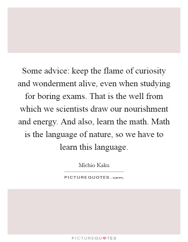 Some advice: keep the flame of curiosity and wonderment alive, even when studying for boring exams. That is the well from which we scientists draw our nourishment and energy. And also, learn the math. Math is the language of nature, so we have to learn this language Picture Quote #1