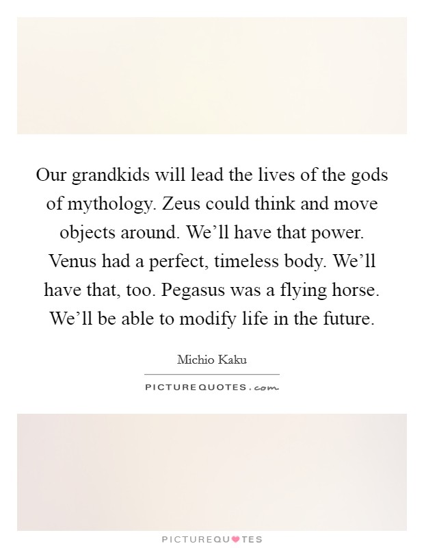 Our grandkids will lead the lives of the gods of mythology. Zeus could think and move objects around. We’ll have that power. Venus had a perfect, timeless body. We’ll have that, too. Pegasus was a flying horse. We’ll be able to modify life in the future Picture Quote #1
