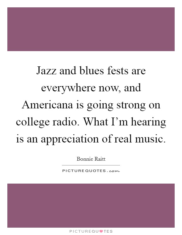 Jazz and blues fests are everywhere now, and Americana is going strong on college radio. What I’m hearing is an appreciation of real music Picture Quote #1
