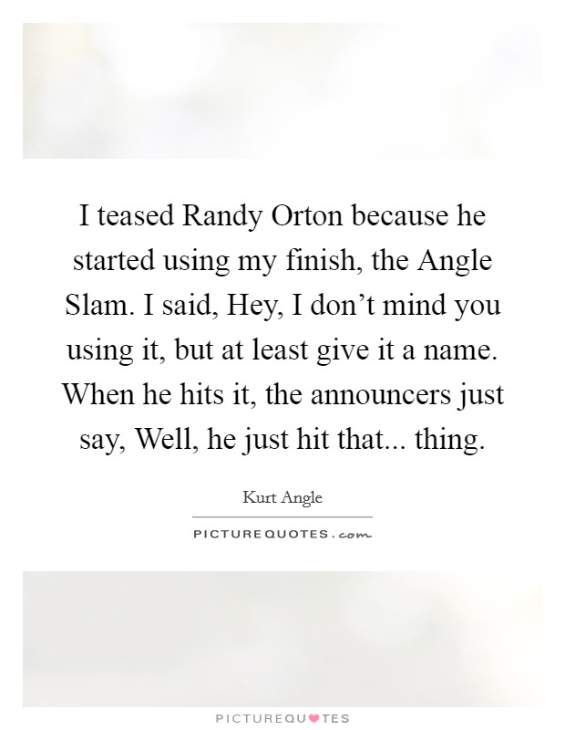 I teased Randy Orton because he started using my finish, the Angle Slam. I said, Hey, I don’t mind you using it, but at least give it a name. When he hits it, the announcers just say, Well, he just hit that... thing Picture Quote #1
